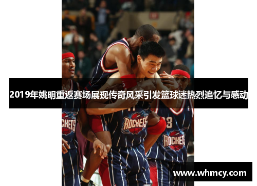 2019年姚明重返赛场展现传奇风采引发篮球迷热烈追忆与感动