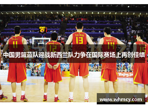 中国男篮蓝队迎战新西兰队力争在国际赛场上再创佳绩