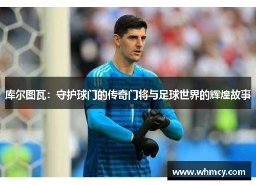 库尔图瓦：守护球门的传奇门将与足球世界的辉煌故事