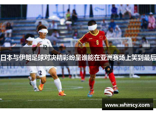 日本与伊朗足球对决精彩纷呈谁能在亚洲赛场上笑到最后
